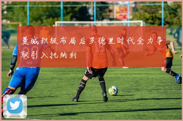 曼城积极布局后罗德里时代全力争取引入托纳利