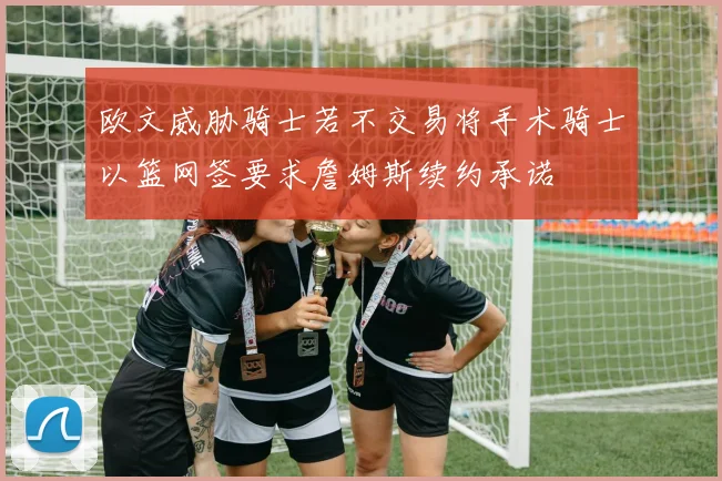 欧文威胁骑士若不交易将手术骑士以篮网签要求詹姆斯续约承诺