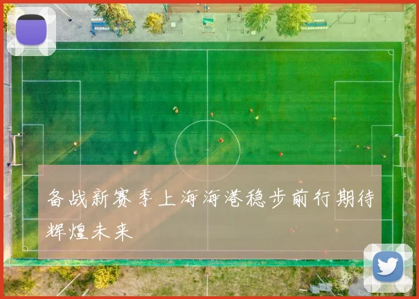 备战新赛季上海海港稳步前行期待辉煌未来
