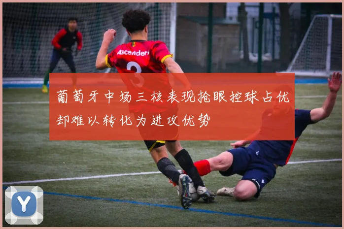 葡萄牙中场三核表现抢眼控球占优却难以转化为进攻优势