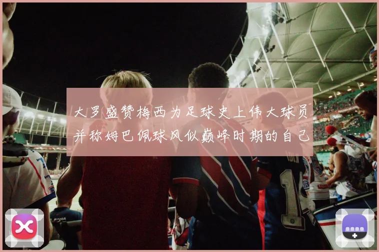 大罗盛赞梅西为足球史上伟大球员并称姆巴佩球风似巅峰时期的自己