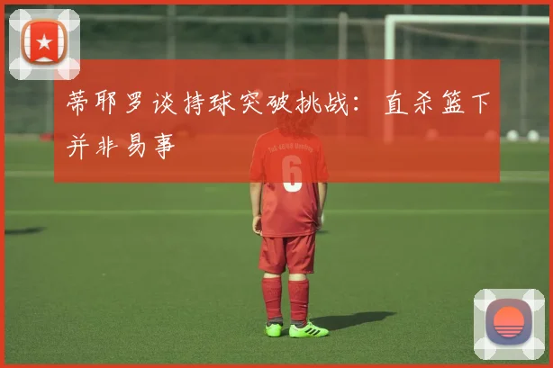 蒂耶罗谈持球突破挑战：直杀篮下并非易事