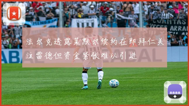 法尔克透露莱默尔续约在即拜仁关注雷德但资金紧张难以引进
