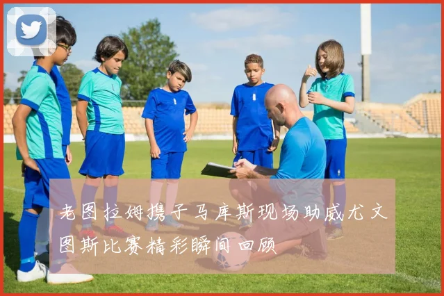 老图拉姆携子马库斯现场助威尤文图斯比赛精彩瞬间回顾