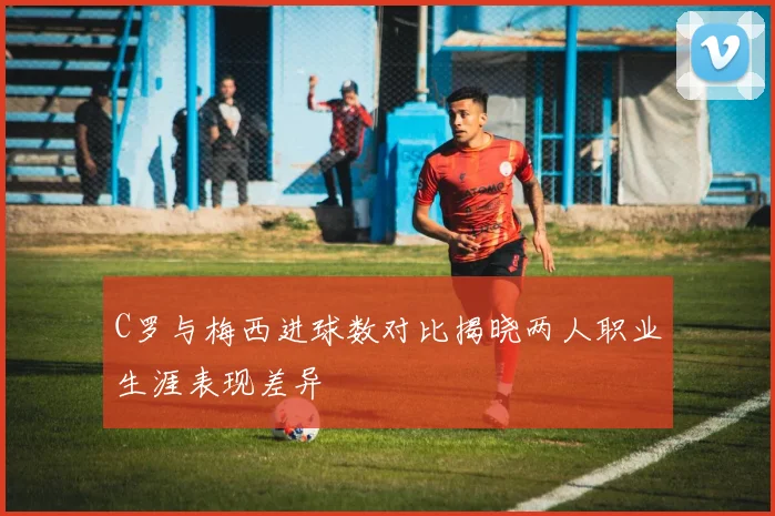 C罗与梅西进球数对比揭晓两人职业生涯表现差异