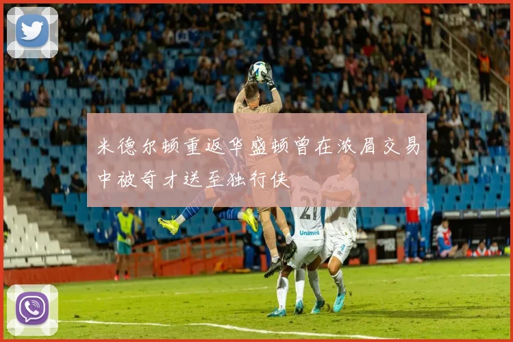 米德尔顿重返华盛顿曾在浓眉交易中被奇才送至独行侠