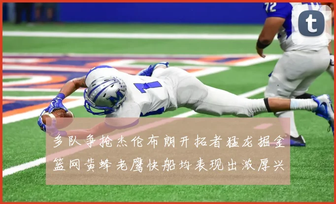 多队争抢杰伦布朗开拓者猛龙掘金篮网黄蜂老鹰快船均表现出浓厚兴趣