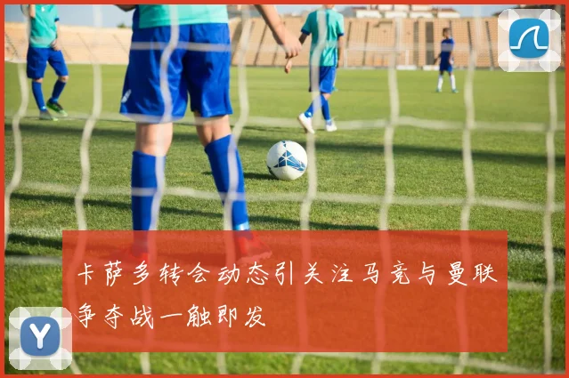 卡萨多转会动态引关注马竞与曼联争夺战一触即发