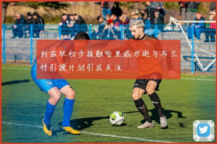 利兹联初步接触哈里威尔逊与布兰特引援计划引发关注