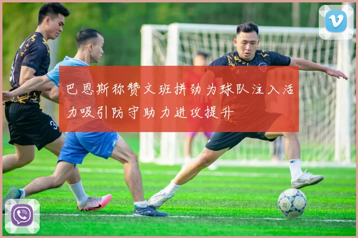 巴恩斯称赞文班拼劲为球队注入活力吸引防守助力进攻提升