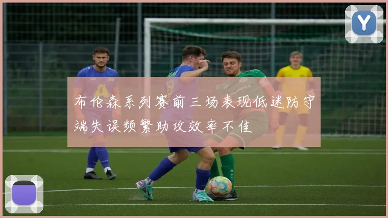 布伦森系列赛前三场表现低迷防守端失误频繁助攻效率不佳