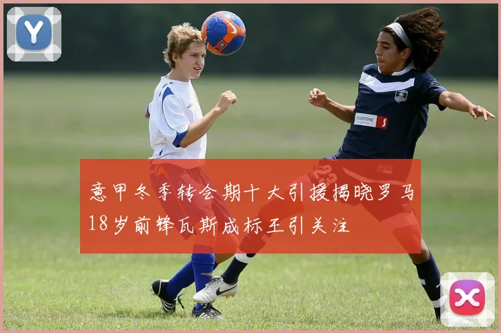 意甲冬季转会期十大引援揭晓罗马18岁前锋瓦斯成标王引关注