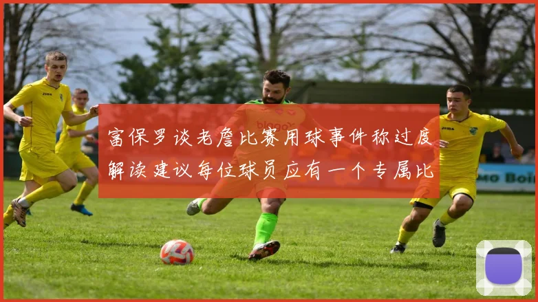 富保罗谈老詹比赛用球事件称过度解读建议每位球员应有一个专属比赛用球