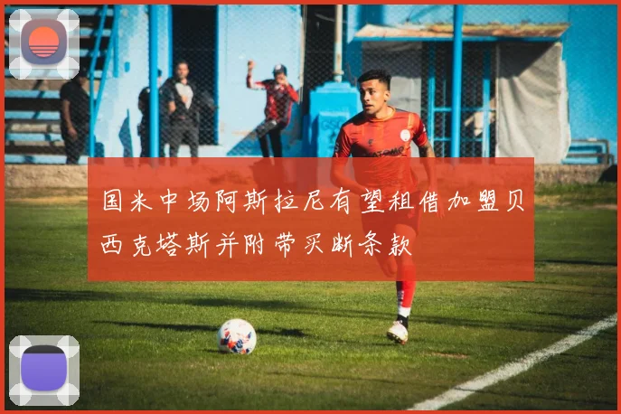 国米中场阿斯拉尼有望租借加盟贝西克塔斯并附带买断条款