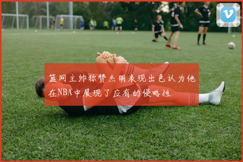 篮网主帅称赞杰明表现出色认为他在NBA中展现了应有的侵略性