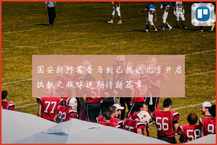国安新帅蒙哥马利已抵达北京开启执教之旅球迷期待新篇章