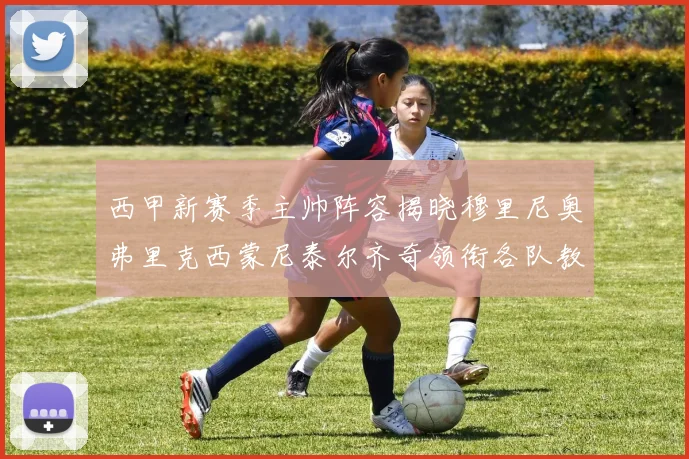 西甲新赛季主帅阵容揭晓穆里尼奥弗里克西蒙尼泰尔齐奇领衔各队教练团