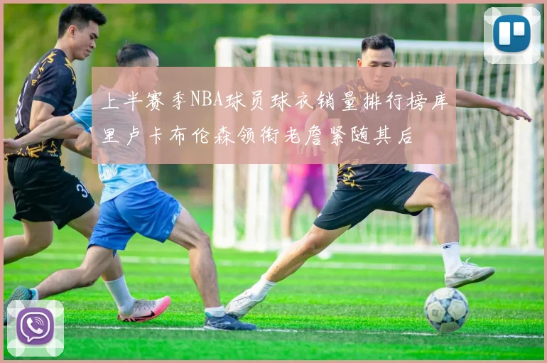 上半赛季NBA球员球衣销量排行榜库里卢卡布伦森领衔老詹紧随其后