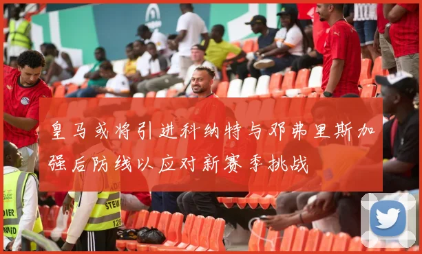 皇马或将引进科纳特与邓弗里斯加强后防线以应对新赛季挑战