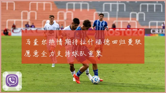 马奎尔热情期待拉什福德回归曼联愿意全力支持球队重聚