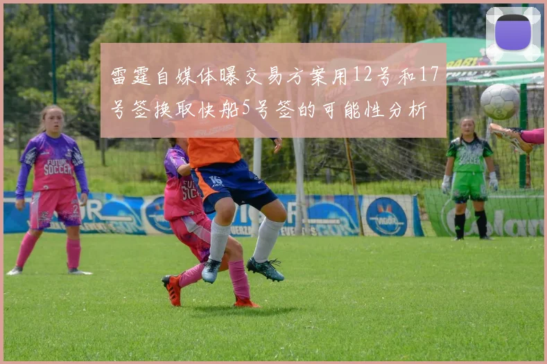 雷霆自媒体曝交易方案用12号和17号签换取快船5号签的可能性分析